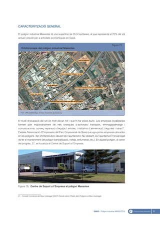 CARACTERITZACIÓ GENERAL

El polígon industrial Massotes té una superfície de 35,9 hectàrees, el que representa el 23% del sòl
actual i previst per a activitats econòmiques en Gavà.

                                                                                                             Figura 75
   Ortofotomapa del polígon industrial Massotes




   Font: UPIC (2008) Mapa d’Àrees Industrials de Catalunya




El nivell d’ocupació del sòl és molt elevat, tot i que hi ha solars buits. Les empreses localitzades
formen part majoritàriament de tres branques d’activitats: transport, emmagatzematge i
comunicacions; comerç reparació d’equips i articles; i indústria d’alimentació, begudes i tabac21.
Existeix l’Associació d’Empresaris del Parc Empresarial de Gavà que agrupa les empreses ubicades
en els polígons i fan d’interlocutors davant de l’ajuntament. No obstant, és l’ajuntament l’encarregat
de fer el manteniment del polígon (senyalització, neteja, enllumenat, etc.). En aquest polígon, al carrer
del progrés, 27, es localitza el Centre de Suport a l’Empresa.




Figura 76. Centre de Suport a l’Empresa al polígon Massotes


21. Consell Comarcal del Baix Llobregat (2007) Estudi sobre l’Estat dels Polígons al Baix Llobregat.




                                                                                          GAVÀ - Polígon industrial MASSOTES   91
 
