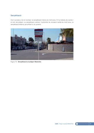 Senyalització

Com succeeix a tot el municipi, la senyalització interna és molt bona. Hi ha indicats els carrers i
el nom del polígon. La senyalització vertical i horitzontal de circulació també és molt bona. La
senyalització externa, per arribar-hi, és correcta.




Figura 78. Senyalització al polígon Massotes




                                                                      GAVÀ - Polígon industrial MASSOTES   93
 
