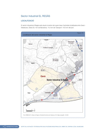 Sector Industrial EL REGÀS
                        LOCALITZACIÓ

                        El sector industrial el Regàs està situat al centre de la gran àrea d’activitats localitzada entre Gavà i
                        Viladecans. Dista 20,1 km de Barcelona, 14,5 km de l’aeroport i 18,5 km del port.


                                                                                                                                     Figura 79
                           Localització del sector industrial el Regàs




                           Font: IERMB (2011), Base de Polígons d’Activitat Econòmica de Catalunya i ICC, Mapa topogràfic 1:50.000




94   INFRAESTRUCTURES   ESTAT DE LA SITUACIÓ I POTENCIALITATS DELS POLÍGONS INDUSTRIALS DE L’ÀMBIT DE L’ANTENA LOCAL VILADECANS
 