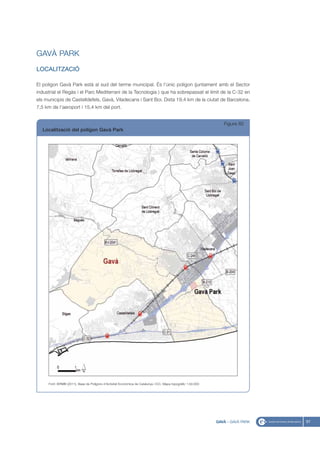 GAVÀ PARK
LOCALITZACIÓ

El polígon Gavà Park està al sud del terme municipal. És l’únic polígon (juntament amb el Sector
industrial el Regàs i el Parc Mediterrani de la Tecnologia ) que ha sobrepassat el límit de la C-32 en
els municipis de Castelldefels, Gavà, Viladecans i Sant Boi. Dista 19,4 km de la ciutat de Barcelona,
7,5 km de l’aeroport i 15,4 km del port.


                                                                                                                  Figura 82
  Localització del polígon Gavà Park




     Font: IERMB (2011), Base de Polígons d’Activitat Econòmica de Catalunya i ICC, Mapa topogràfic 1:50.000




                                                                                                               GAVÀ - GAVÀ PARK   97
 
