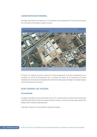 CARACTERITZACIÓ GENERAL

                        El polígon Gavà Park té una extensió d’11,2 hectàrees, el que representa el 7% del sòl actual i previst
                        per a activitats econòmiques a aquest municipi.



                                                                                                                    Figura 83
                           Ortofotomapa del polígon Gavà Park




                          Font: UPIC (2008) Mapa d’Àrees Industrials de Catalunya




                        Es tracta d’un polígon de recent construcció. Per tal de gestionar el procés d’urbanització es va
                        constituir una Junta de Compensació que, en finalitzar les obres, es va transformar en Entitat
                        Urbanística de Conservació encarregada del manteniment dels espais del polígon. El polígon disposa
                        d’una zona d’espera de camions.



                        ESTAT GENERAL DEL POLÍGON

                        Accessibilitat

                        El polígon Gavà Park té accés directe des de la C-32. Connecta amb la resta del nucli de Gavà pel
                        Carrer Bertrand Güell. Pel que fa al transport públic col·lectiu, La línia de bus Ga1 passa pel límit del
                        polígon però la parada queda allunyada.


                        Propostes: Preveure una nova parada a l’alçada del polígon.




98   INFRAESTRUCTURES   ESTAT DE LA SITUACIÓ I POTENCIALITATS DELS POLÍGONS INDUSTRIALS DE L’ÀMBIT DE L’ANTENA LOCAL VILADECANS
 