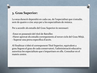 3. Grau Superior:
La seua duració dependrà en cada cas, de l'especialitat que s'estudie,
sent de quatre o cinc anys per a les especialitats de música.
Per a accedir als estudis del Grau Superior és necessari:
-Estar en possessió del títol de Batxiller.
-Haver aprovat els estudis corresponents al tercer cicle del Grau Mitjà.
- Superar una prova específica d'accés.
Al finalitzar s'obté el corresponent Títol Superior, equivalent a
grau.Segons el grau de cada conservatori, l'administració educativa
autoritza les especialitats que s'impartixen en ells. Consultar en el
mateix centre.
 