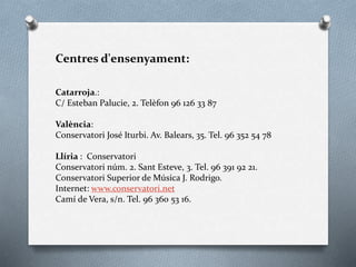 Centres d'ensenyament:
Catarroja.:
C/ Esteban Palucie, 2. Telèfon 96 126 33 87
València:
Conservatori José Iturbi. Av. Balears, 35. Tel. 96 352 54 78
Llíria : Conservatori
Conservatori núm. 2. Sant Esteve, 3. Tel. 96 391 92 21.
Conservatori Superior de Música J. Rodrigo.
Internet: www.conservatori.net
Camí de Vera, s/n. Tel. 96 360 53 16.
 