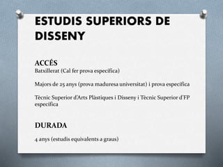 ESTUDIS SUPERIORS DE
DISSENY
ACCÉS
Batxillerat (Cal fer prova específica)
Majors de 25 anys (prova maduresa universitat) i prova específica
Tècnic Superior d’Arts Plàstiques i Disseny i Tècnic Superior d’FP
específica
DURADA
4 anys (estudis equivalents a graus)
 
