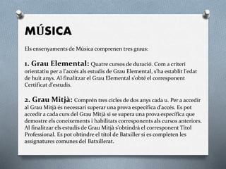 MÚSICA
Els ensenyaments de Música comprenen tres graus:
1. Grau Elemental: Quatre cursos de duració. Com a criteri
orientatiu per a l'accés als estudis de Grau Elemental, s'ha establit l'edat
de huit anys. Al finalitzar el Grau Elemental s'obté el corresponent
Certificat d'estudis.
2. Grau Mitjà: Comprén tres cicles de dos anys cada u. Per a accedir
al Grau Mitjà és necessari superar una prova específica d'accés. Es pot
accedir a cada curs del Grau Mitjà si se supera una prova específica que
demostre els coneixements i habilitats corresponents als cursos anteriors.
Al finalitzar els estudis de Grau Mitjà s'obtindrà el corresponent Títol
Professional. Es pot obtindre el títol de Batxiller si es completen les
assignatures comunes del Batxillerat.
 