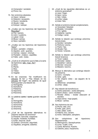 2
d) Comprador / vendedor.
e) Primo / tío.
15. Son sinónimos absolutos:
a) Hacer / rehacer.
b) Delación / acusación.
c) Bueno / excelente.
d) Abuelo / viejo.
e) Extirpar / estirpar.
16. ¿Cuáles son los hipónimos del hiperónimo
Maquillaje?
a) Pan / panera.
b) Libro / cuaderno.
c) Labial / rímel.
d) Blusa / camisa.
e) Saco / pantalón.
17. ¿Cuáles son los hipónimos del hiperónimo
Terno?
a) Saco - pantalón - chaleco.
b) Zapatos - polo - guantes.
c) Camisa - casaca - chompa.
d) Pantalón - chaleco - zapatillas.
e) Falda - polo - botas.
18. ¿Cuál es el cohipónimo que le falta a la serie
de hipónimos: tallo - hoja - flor?
a) Árbol.
b) Planta.
c) Raíz.
d) Trébol.
e) Vegetal.
19. En las oraciones: "Se modificaron los
artículos de ley" y "Hay rebajas en los
artículos del hogar", las palabras de igual
forma guardan una relación de:
a) Homografía.
b) Homofonía.
c) Polisemia.
d) Hiponimia.
e) Paronimia.
20. La palabras zumo / sumo guardan relación
de:
a) Homografía.
b) Homofonía.
c) Homonimia.
d) Sinonimia.
e) Antonimia.
21. ¿Cuál de las siguientes alternativas no
presenta relación de sinonimia?
a) Presentir, barruntar, sospechar.
b) Orgullo, modestia, humildad.
c) Evitar, esquivar, eludir.
d) Certeza, convicción, seguridad.
e) Orgulloso, arrogante, soberbio.
22. ¿Cuál de las siguientes alternativas es un
antónimo gramatical?
a) casa / hogar.
b) lejos / cerca.
c) feliz / infeliz.
d) arriba / abajo.
e) triste / feliz.
23. Señale al antónimo lexical complementario.
a) Veracidad / falsedad.
b) Mutable / inmutable.
c) Frío / gélido.
d) Hablante / oyente.
e) Código / canal.
24. Señale la relación que contenga antonimia
lexical propia.
a) Sandez / sensatez.
b) Perfume / aroma.
c) Padre / hijo.
d) Abuela / hijo.
e) Yendo / viniendo.
25. Señale la relación que contenga antonimia
lexical recíproca.
a) Tocar / palpar.
b) Denostar / alabar.
c) Desdeñar / valorar.
d) Mondar / ensuciar.
e) Maestro / alumno.
26. Marque la alternativa que contenga relación
de polisemia.
a) Cerro - montaña.
b) Gota - gata.
c) Ojo (órgano vista) - ojo (agujero de la
aguja).
d) deferencia - amabilidad.
e) arriba - abajo.
27. Hay relación de homofonía en:
a) Araña (arácnido) - araña (lámpara).
b) Barón (título) - varón (hombre).
c) Revelar (fotos) - revelar (descubrir el
secreto).
d) Hoja (rama) - hoja (papel).
e) Blusa - camisa.
28. Son hipónimos de ave:
a) Pluma, alas, pico.
b) Pollo, gato, perro.
c) Alas, patas, vuelo.
d) Paloma, loro, canario.
e) Avión, helicóptero, aeroplano.
29. Son cohipónimos del hiperónimo
Departamentos:
a) Machupicchu, Sacsayhuaman.
b) Lince, Trujillo, Lima.
c) Canta, Barranca, Huacho.
d) Cebiche, pisco, mazamorra.
 