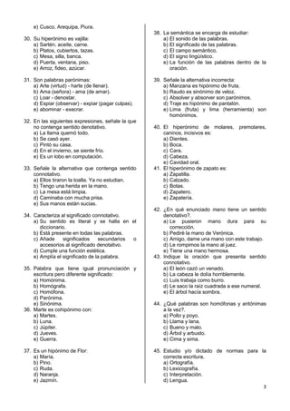 3
e) Cusco, Arequipa, Piura.
30. Su hiperónimo es vajilla:
a) Sartén, aceite, carne.
b) Platos, cubiertos, tazas.
c) Mesa, silla, banca.
d) Puerta, ventana, piso.
e) Arroz, fideo, azúcar.
31. Son palabras parónimas:
a) Arte (virtud) - harte (de llenar).
b) Ama (señora) - ama (de amar).
c) Loar - denostar.
d) Espiar (observar) - expiar (pagar culpas).
e) abominar - execrar.
32. En las siguientes expresiones, señale la que
no contenga sentido denotativo.
a) La llama quemó todo.
b) Se casó ayer.
c) Pintó su casa.
d) En el invierno, se siente frío.
e) Es un lobo en computación.
33. Señale la alternativa que contenga sentido
connotativo.
a) Ellos tiraron la toalla. Ya no estudian.
b) Tengo una herida en la mano.
c) La mesa está limpia.
d) Caminaba con mucha prisa.
e) Sus manos están sucias.
34. Caracteriza al significado connotativo.
a) Su sentido es literal y se halla en el
diccionario.
b) Está presente en todas las palabras.
c) Añade significados secundarios o
accesorios al significado denotativo.
d) Cumple una función estética.
e) Amplía el significado de la palabra.
35. Palabra que tiene igual pronunciación y
escritura pero diferente significado:
a) Homónima.
b) Homógrafa.
c) Homófona.
d) Parónima.
e) Sinónima.
36. Marte es cohipónimo con:
a) Martes.
b) Luna.
c) Júpiter.
d) Jueves.
e) Guerra.
37. Es un hipónimo de Flor:
a) María.
b) Pino.
c) Ruda.
d) Naranja.
e) Jazmín.
38. La semántica se encarga de estudiar:
a) El sonido de las palabras.
b) El significado de las palabras.
c) El campo semántico.
d) El signo lingüístico.
e) La función de las palabras dentro de la
oración.
39. Señale la alternativa incorrecta:
a) Manzana es hipónimo de fruta.
b) Raudo es sinónimo de veloz.
c) Absolver y absorver son parónimos.
d) Traje es hipónimo de pantalón.
e) Lima (fruta) y lima (herramienta) son
homónimos.
40. El hiperónimo de molares, premolares,
caninos, incisivos es:
a) Dientes.
b) Boca.
c) Cara.
d) Cabeza.
e) Cavidad oral.
41. El hiperónimo de zapato es:
a) Zapatilla.
b) Calzado.
c) Botas.
d) Zapatero.
e) Zapatería.
42. ¿En qué enunciado mano tiene un sentido
denotativo?.
a) Le pusieron mano dura para su
corrección.
b) Pediré la mano de Verónica.
c) Amigo, dame una mano con este trabajo.
d) Le rompimos la mano al juez.
e) Tiene una mano hermosa.
43. Indique la oración que presenta sentido
connotativo.
a) El león cazó un venado.
b) La cabeza le dolía horriblemente.
c) Luis trabaja como burro.
d) Le saco la raíz cuadrada a ese numeral.
e) El árbol hacía sombra.
44. ¿Qué palabras son homófonas y antónimas
a la vez?.
a) Pollo y poyo.
b) Llama y lana.
c) Bueno y malo.
d) Árbol y arbusto.
e) Cima y sima.
45. Estudio y/o dictado de normas para la
correcta escritura.
a) Ortografía.
b) Lexicografía.
c) Interpretación.
d) Lengua.
 