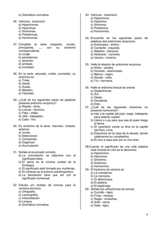 4
e) Gramática normativa.
46. Vehículo : Automóvil.
a) Hiperónimas.
b) Hipónimas.
c) Sinónimas.
d) Polisémicas.
e) Homónimas.
47. Complete la serie inexperto, novato,
principiante, ..., con su sinónimo
correspondiente:
a) coraje.
b) persistencia.
c) aprendiz.
d) amistad.
e) humildad.
48. En la serie: educado, cortés, comedido; un
sinónimo es:
a) Triste.
b) Gentil.
c) Audaz.
d) Maestro.
e) Felicidad.
49. ¿Cuál de los siguientes pares de palabras
presenta antónimo recíproco?.
a) Rápido - lento.
b) Locuaz - lacónico.
c) Feliz - infeliz.
d) Jefe - trabajador.
e) Calor - frío.
50. Es sinónimo de la serie: resumen, síntesis,
epítome:
a) Juntar.
b) Seleccionar.
c) Compendio.
d) Organizar.
e) Acumulación.
51. Señale el enunciado correcto.
a) La connotación se relaciona con el
significado base.
b) El sema es la mínima unidad de la
fonología.
c) El significado está formado por morfemas.
d) El contexto es el entorno extralingüístico.
e) La denotación tiene que ver con el
significado contextual.
52. Estudio y/o dictado de normas para la
correcta escritura.
a) Ortografía.
b) Lexicografía.
c) Interpretación.
d) Lengua.
e) Gramática normativa.
53. Vehículo : Automóvil.
a) Hiperónima.
b) Hipónima.
c) Sinónima.
d) Polisémica.
e) Homonimia.
54. Encuentre en los siguientes pares de
palabras dos antónimos recíprocos.
a) Entrenador - árbitro.
b) Cantante - orquesta.
c) Maestro - discípulo.
d) Abstracto - concreto.
e) Verano - invierno.
55. Halle la relación de antonimia recíproca.
a) Niñez - adultez.
b) Honesto - deshonesto.
c) Blanco - negro.
d) Abuelo - nieto.
e) Tío - hermana.
56. Halle el antónimo lexical de oriente
a) Septentrional.
b) Sur.
c) Oeste.
d) Occidente.
e) Este.
57. ¿Cuál de las siguientes oraciones no
presenta homonimia?.
a) Irás a la capital del país, luego, trabajarás
para obtener capital.
b) Llama a Luis para que sea él quien traiga
la llama.
c) El carpintero vende su lima en la capital
del Perú, Lima.
d) Estuvimos en la casa de la abuela, donde
celebramos su cumpleaños.
e) Él vino a casa solo por su vino tinto.
58.Cuando el significado de una sola palabra
está incluida en otra se le denomina:
a) Hiperónimo.
b) Hiponimia.
c) Sinónimo.
d) Antónimo.
e) Homonimia.
59. El hipónimo de verdura es:
a) La mandarina.
b) La manzana.
c) El albaricoque.
d) El platáno.
e) El espárrago.
60. Señale los cohipónimos de animal:
a) Cuchillo - lápiz.
b) Fruta - naranja.
c) Regla - cortaúñas.
d) Sofá - cama.
e) Gato - tigre.
 