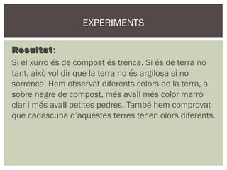 EXPERIMENTS

Resultat :
Si el xurro és de compost és trenca. Si és de terra no
tant, això vol dir que la terra no és argilosa si no
sorrenca. Hem observat diferents colors de la terra, a
sobre negre de compost, més avall més color marró
clar i més avall petites pedres. També hem comprovat
que cadascuna d’aquestes terres tenen olors diferents.
 