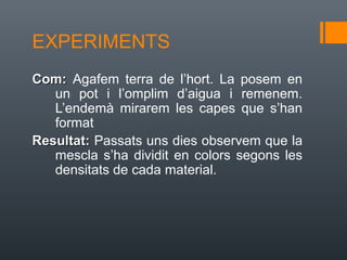 EXPERIMENTS
Com: Agafem terra de l’hort. La posem en
   un pot i l’omplim d’aigua i remenem.
   L’endemà mirarem les capes que s’han
   format
Resultat: Passats uns dies observem que la
   mescla s’ha dividit en colors segons les
   densitats de cada material.
 
