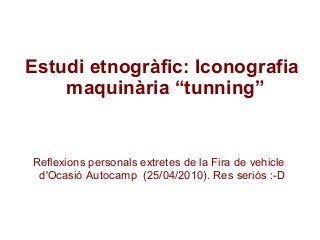 Estudi etnogràfic: Iconografia
maquinària “tunning”
Reflexions personals extretes de la Fira de vehicle
d'Ocasió Autocamp (25/04/2010). Res seriós :-D
 
