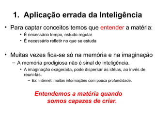 1. Aplicação errada da Inteligência
• Para captar conceitos temos que entender a matéria:
     • É necessário tempo, estudo regular
     • É necessário refletir no que se estuda


• Muitas vezes fica-se só na memória e na imaginação
  – A memória prodigiosa não é sinal de inteligência.
     • A imaginação exagerada, pode dispersar as idéias, ao invés de
       reuni-las.
         – Ex: Internet: muitas informações com pouca profundidade.


            Entendemos a matéria quando
                somos capazes de criar.
 