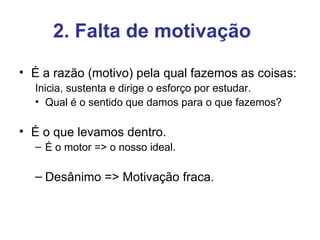 2. Falta de motivação
• É a razão (motivo) pela qual fazemos as coisas:
  Inicia, sustenta e dirige o esforço por estudar.
  • Qual é o sentido que damos para o que fazemos?

• É o que levamos dentro.
  – É o motor => o nosso ideal.

  – Desânimo => Motivação fraca.
 