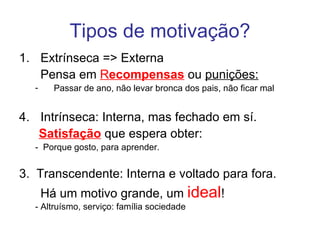 Tipos de motivação?
1. Extrínseca => Externa
   Pensa em Recompensas ou punições:
  -     Passar de ano, não levar bronca dos pais, não ficar mal


4. Intrínseca: Interna, mas fechado em sí.
   Satisfação que espera obter:
  - Porque gosto, para aprender.


3. Transcendente: Interna e voltado para fora.
      Há um motivo grande, um ideal!
  - Altruísmo, serviço: família sociedade
 