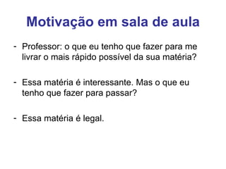 Motivação em sala de aula
- Professor: o que eu tenho que fazer para me
  livrar o mais rápido possível da sua matéria?

- Essa matéria é interessante. Mas o que eu
  tenho que fazer para passar?

- Essa matéria é legal.
 