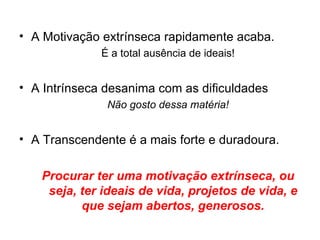 • A Motivação extrínseca rapidamente acaba.
              É a total ausência de ideais!


• A Intrínseca desanima com as dificuldades
               Não gosto dessa matéria!


• A Transcendente é a mais forte e duradoura.

   Procurar ter uma motivação extrínseca, ou
    seja, ter ideais de vida, projetos de vida, e
          que sejam abertos, generosos.
 