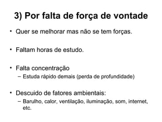 3) Por falta de força de vontade
• Quer se melhorar mas não se tem forças.

• Faltam horas de estudo.

• Falta concentração
  – Estuda rápido demais (perda de profundidade)


• Descuido de fatores ambientais:
  – Barulho, calor, ventilação, iluminação, som, internet,
    etc.
 