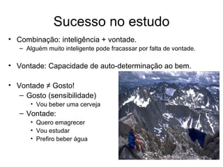 Sucesso no estudo
• Combinação: inteligência + vontade.
   – Alguém muito inteligente pode fracassar por falta de vontade.

• Vontade: Capacidade de auto-determinação ao bem.

• Vontade ≠ Gosto!
   – Gosto (sensibilidade)
      • Vou beber uma cerveja
   – Vontade:
      • Quero emagrecer
      • Vou estudar
      • Prefiro beber água
 