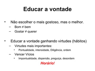 Educar a vontade

•   Não escolher o mais gostoso, mas o melhor.
    –   Bom ≠ bem
    –   Gostar ≠ querer


•   Educar a vontade ganhando virtudes (hábitos)
    –   Virtudes mais importantes:
        •   Pontualidade, intensidade, Diligência, ordem
    –   Vencer Vícios
        •   Impontualidade, dispersão, preguiça, desordem
                              Horário!
 