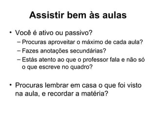 Assistir bem às aulas
• Você é ativo ou passivo?
  – Procuras aproveitar o máximo de cada aula?
  – Fazes anotações secundárias?
  – Estás atento ao que o professor fala e não só
    o que escreve no quadro?


• Procuras lembrar em casa o que foi visto
  na aula, e recordar a matéria?
 