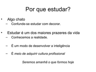Por que estudar?
•   Algo chato
    –   Confunde-se estudar com decorar.

•   Estudar é um dos maiores prazeres da vida
    –   Conhecemos a realidade.

    –   É um modo de desenvolver a inteligência

    –   É meio de adquirir cultura profissional

               Seremos amanhã o que formos hoje
 