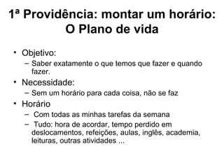 1ª Providência: montar um horário:
          O Plano de vida
• Objetivo:
  – Saber exatamente o que temos que fazer e quando
    fazer.
• Necessidade:
  – Sem um horário para cada coisa, não se faz
• Horário
  – Com todas as minhas tarefas da semana
  – Tudo: hora de acordar, tempo perdido em
    deslocamentos, refeições, aulas, inglês, academia,
    leituras, outras atividades ...
 