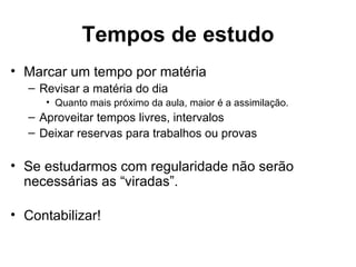Tempos de estudo
• Marcar um tempo por matéria
  – Revisar a matéria do dia
     • Quanto mais próximo da aula, maior é a assimilação.
  – Aproveitar tempos livres, intervalos
  – Deixar reservas para trabalhos ou provas

• Se estudarmos com regularidade não serão
  necessárias as “viradas”.

• Contabilizar!
 