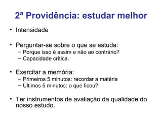 2ª Providência: estudar melhor
• Intensidade

• Perguntar-se sobre o que se estuda:
  – Porque isso é assim e não ao contrário?
  – Capacidade crítica.

• Exercitar a memória:
  – Primeiros 5 minutos: recordar a matéria
  – Últimos 5 minutos: o que ficou?

• Ter instrumentos de avaliação da qualidade do
  nosso estudo.
 