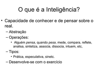 O que é a Inteligência?
• Capacidade de conhecer e de pensar sobre o
  real.
  – Abstração
  – Operações:
    • Alguém pensa, quando pesa, mede, compara, reflete,
      analisa, sintetiza, associa, dissocia, intuem, etc,
  – Tipos:
    • Prática, especulativa, sinetc.
  – Desenvolve-se com o exercício
 