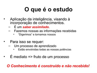 O que é o estudo
•    Aplicação da inteligência, visando à
     incorporação de conhecimentos.
    –   É um saber assimilado.
    –   Fazemos nossas as informações recebidas
        •   “Digerimos” e tornamos nossos

•    Para isso se requer:
    –   Um processo de aprendizado
        •   Estão envolvidas todas as nossas potências

•    É mediato => fruto de um processo

    O Conhecimento é construído e não recebido!
 