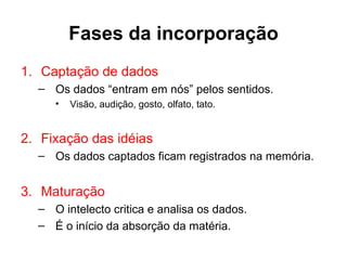 Fases da incorporação
1. Captação de dados
  – Os dados “entram em nós” pelos sentidos.
     •   Visão, audição, gosto, olfato, tato.


2. Fixação das idéias
  – Os dados captados ficam registrados na memória.


3. Maturação
  – O intelecto critica e analisa os dados.
  – É o início da absorção da matéria.
 