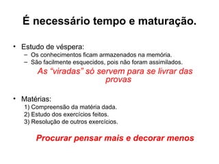 É necessário tempo e maturação.

• Estudo de véspera:
   – Os conhecimentos ficam armazenados na memória.
   – São facilmente esquecidos, pois não foram assimilados.
       As “viradas” só servem para se livrar das
                         provas

• Matérias:
   1) Compreensão da matéria dada.
   2) Estudo dos exercícios feitos.
   3) Resolução de outros exercícios.

       Procurar pensar mais e decorar menos
 