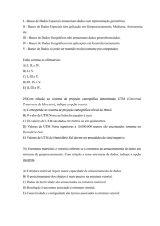 I - Banco de Dados Espaciais armazenam dados com representação geométrica.
II - Banco de Dados Espaciais tem aplicação em Geoprocessamento, Medicina, Astronomia,
etc.
III - Banco de Dados Geográficos não armazenam dados georreferenciados.
IV - Banco de Dados Geográficos tem aplicações em Georreferenciamento.
V - Banco de Dados só pode ser mantido exclusivamente por computador.


Estão corretas as afirmativas:
A) I, II, e IV.
B) I e V.
C) I, III e V.
D) III, IV e V.
E) II, III e IV.


29)Com relação ao sistema de projeção cartográfica denominada UTM (Universal
Transverse de Mercator), indique a opção correta:
A) Corresponde ao sistema de projeção cartográfica oficial do Brasil.
B) O valor de UTM Norte na linha do equador é zero.
C) Os valores de UTM são dados em metros ou em quilômetros.
D) Valores de UTM Norte superiores a 10.000.000 metros são encontrados somente no
Hemisfério Sul.
E) Valores de UTM do Hemisfério Sul devem ser precedidos de sinal negativo.


30) Estruturas matriciais e vetoriais referem-se a estruturas de armazenamento de dados em
sistemas de geoprocessamento. Com relação a essas estruturas de dados, indique a opção
incorreta.


A) Estrutura matricial requer maior capacidade de armazenamento de dados.
B) O posicionamento dos objetos é mais preciso na estrutura vetorial.
C) Dados de declividade são armazenados na estrutura matricial.
D) Resolução é um termo associado à estrutura vetorial.
E) Conectividade e contiguidade são termos associados à estrutura vetorial.
 