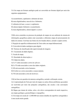 31) Um mapa em formato analógico pode ser convertido em formato digital por meio dos
seguintes equipamentos:


A) escaterômetro, ceptômetro e altímetro de laser.
B) mesa digitalizadora, mesa de luz e fotômetro.
C) altímetro de laser, scanner e ceptômetro.
D) câmera digital, fotômetro e escaterômetro.
E) mesa digitalizadora, câmera digital e scanner.


32)Os erros cometidos no processo de produção de mapas em um ambiente de sistema de
informações geográficas podem estar associados a diferentes etapas de processamento de
dados do sistema. Com base nas fontes de erro listadas abaixo, assinale a opção correta.
I. Projeção da superfície tridimensional da Terra sobre um mapa bidimensional;
II. Conversão de dados analógicos para digital;
III. Técnicas de classificação não-supervisionada de imagens;
IV. Cruzamento de dados digitais;
V. Escala do mapa;
VI. Densidade de observações; e
VII. Idade dos dados.
A) I e V estão associados a erros de software.
B) I e VI estão associados a erros dos dados originais.
C) III está associado a erros humanos.
D) II refere-se a erros associados a causas naturais.
E) VII está associado a erros de hardware.


33)Com base em questões de natureza cartográfica, assinale a afirmação correta.
A) A representação da Terra por meio de mapas ou cartas oferece problemas que podem
ser resolvidos por meio das projeções cartográficas, das escalas e das convenções
cartográficas.
B) Mapas que tratam de rochas, solos e do relevo correspondem de modo respectivo,
aos mapas geológico, geomorfológico e topográfico.
C) Um mapa em escala de 1:2.000.000 tem muitos detalhes da superfície cartografada e
é uma escala muito grande.
 
