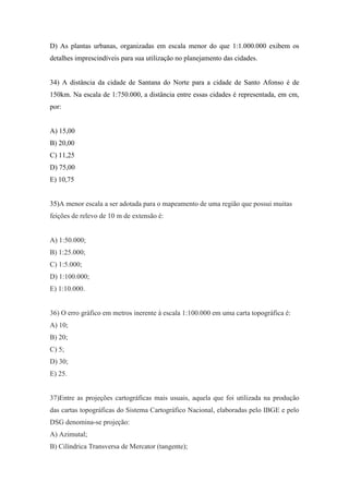 D) As plantas urbanas, organizadas em escala menor do que 1:1.000.000 exibem os
detalhes imprescindíveis para sua utilização no planejamento das cidades.


34) A distância da cidade de Santana do Norte para a cidade de Santo Afonso é de
150km. Na escala de 1:750.000, a distância entre essas cidades é representada, em cm,
por:


A) 15,00
B) 20,00
C) 11,25
D) 75,00
E) 10,75


35)A menor escala a ser adotada para o mapeamento de uma região que possui muitas
feições de relevo de 10 m de extensão é:


A) 1:50.000;
B) 1:25.000;
C) 1:5.000;
D) 1:100.000;
E) 1:10.000.


36) O erro gráfico em metros inerente à escala 1:100.000 em uma carta topográfica é:
A) 10;
B) 20;
C) 5;
D) 30;
E) 25.


37)Entre as projeções cartográficas mais usuais, aquela que foi utilizada na produção
das cartas topográficas do Sistema Cartográfico Nacional, elaboradas pelo IBGE e pelo
DSG denomina-se projeção:
A) Azimutal;
B) Cilíndrica Transversa de Mercator (tangente);
 