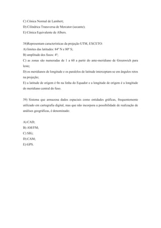 C) Cônica Normal de Lambert;
D) Cilíndrica Transversa de Mercator (secante);
E) Cônica Equivalente de Albers.


38)Representam características da projeção UTM, EXCETO:
A) limites das latitudes: 84º N e 80º S;
B) amplitude dos fusos: 4º;
C) as zonas são numeradas de 1 a 60 a partir do ante-meridiano de Greenwich para
leste;
D) os meridianos de longitude e os paralelos de latitude interceptam-se em ângulos retos
na projeção;
E) a latitude de origem é 0o na linha do Equador e a longitude de origem é a longitude
do meridiano central do fuso.


39) Sistema que armazena dados espaciais como entidades gráficas, frequentemente
utilizado em cartografia digital, mas que não incorpora a possibilidade de realização de
análises geográficas, é denominado:


A) CAD;
B) AM/FM;
C) SIG;
D) CAM;
E) GPS.
 