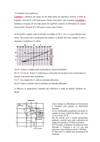 3) Complete com as palavras:
Latitudeé a distância em graus de um dado ponto da superfície terrestre à linha do
Equador, varia de 0º a 90º tanto para o Norte como para o Sul, enquanto Longitude é
àdistância em graus de um dado ponto da superfície terrestre ao Meridiano de origem
(Greenwich). Varia de 0º a 180º para o Leste e para o Oeste.


4) No quadro a seguir, estão localizadas as cidades A, B, C e D, e as setas indicam rotas
aéreas. De acordo com a localização das cidades e a direção das rotas, marque V para a
alternativa verdadeira e F a falsa.




A) ( F ) Todas as cidades estão localizadas no mesmo hemisfério.
B) ( V ) A rota de B para C indica que o avião parte de um ponto mais setentrional em
direção a um ponto mais meridional.
C) ( V ) As cidades B e C estão em latitudes diferentes.
D) (V) Todas as cidades estão localizadas em latitudes diferentes.

5) Observe as proposições, tomando por referência o mapa da Região Nordeste do
Brasil.




                                               I) Em relação ao Meridiano de Greenwich,
                                               o Nordeste está situado no Hemisfério
                                               Oriental.
                                               II) As coordenadas geográficas do ponto A,
                                               situado na parte central da Bahia, são: Lat.
                                               12º S e Long. 42º W.
                                               III) De acordo com a escala apresentada,
                                               podemos concluir que cada centímetro do
                                               mapa corresponde a 150 Km no terreno.
                                               IV) No mapa, a distância em linha reta entre
                                               Salvador e Teresina é de 3,5 cm, que
                                               equivale a uma distância real de 1.050 Km.
                                               V) São Luís é a capital mais setentrional do
                                               Nordeste.
 