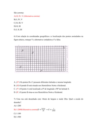 São corretas:
A) II, IV, V (Alternativa correta)
B) I, IV, V
C) II, III, V
D) II, III
E) I, II, III


6) Com relação às coordenadas geográficas e a localização dos pontos assinalados na
figura abaixo, marque V a alternativa verdadeira e F a falsa.




A. ( F ) Os pontos B e C possuem diferentes latitudes e mesma longitude.
B. ( F) O pondo D está situado nos Hemisférios Norte e Ocidental.
C. ( V ) O ponto A está localizado a 0º de longitude e 90º de latitude S.
D. (V ) O ponto B situa-se nos Hemisférios Norte e Ocidental.


7) Uma rua está desenhada com 14mm de largura e mede 28m. Qual a escala do
desenho?
A) 1:200
B) 1:2000(Alternativa correta)

C) 1:100
D) 1:500
 