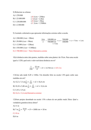 8) Relacione as colunas:
A) 1:250.000
                           ( B )1cm = 250km
B) 1:25.000.000            ( A)1cm = 2,5km
C) 1:250.000.000           ( D )1cm = 25km
                           ( C )1cm = 2.500km
D) 1:2.500.000



9) Assinale a alternativa que apresenta informações corretas sobre a escala.

A) 1:200.000 (1cm = 20km)
B) 1:50.000 (1cm = 50km)
C) 1:12.000 (1cm = 120km)
D) 1:550.000 (1cm = 5.500km)
E) 1:700.000 (1cm = 7km) Alternativa correta


10)A distância entre dois pontos, medidas sobre uma planta é de 55cm. Para uma escala
igual a 1/250, qual será o valor real desta distância em m?




11)Uma sala mede 8,20 x 5,80m. Um desenho feito na escala 1:50 quais serão suas
medidas em cm?

A) 12,2 x 7,3 cm

B) 10,10 x 5,40 cm

C) 3,10 x 1,9 cm
D) 16,4 x 11,6 cm(Alternativa correta)


12)Num projeto desenhado na escala 1/50 a altura de um prédio mede 20cm. Qual a
verdadeira grandeza dessa altura?
A) 11 m
B) 7 m

C) 10 m
D) 8 m
 