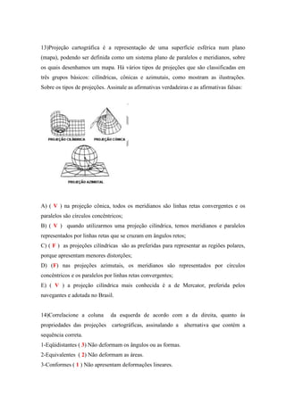 13)Projeção cartográfica é a representação de uma superfície esférica num plano
(mapa), podendo ser definida como um sistema plano de paralelos e meridianos, sobre
os quais desenhamos um mapa. Há vários tipos de projeções que são classificadas em
três grupos básicos: cilíndricas, cônicas e azimutais, como mostram as ilustrações.
Sobre os tipos de projeções. Assinale as afirmativas verdadeiras e as afirmativas falsas:




A) ( V ) na projeção cônica, todos os meridianos são linhas retas convergentes e os
paralelos são círculos concêntricos;
B) ( V ) quando utilizarmos uma projeção cilíndrica, temos meridianos e paralelos
representados por linhas retas que se cruzam em ângulos retos;
C) ( F ) as projeções cilíndricas são as preferidas para representar as regiões polares,
porque apresentam menores distorções;
D) (F) nas projeções azimutais, os meridianos são representados por círculos
concêntricos e os paralelos por linhas retas convergentes;
E) ( V ) a projeção cilíndrica mais conhecida é a de Mercator, preferida pelos
navegantes e adotada no Brasil.


14)Correlacione a coluna      da esquerda de acordo com a da direita, quanto às
propriedades das projeções cartográficas, assinalando a        alternativa que contém a
sequência correta.
1-Eqüidistantes ( 3) Não deformam os ângulos ou as formas.
2-Equivalentes ( 2) Não deformam as áreas.
3-Conformes ( 1 ) Não apresentam deformações lineares.
 