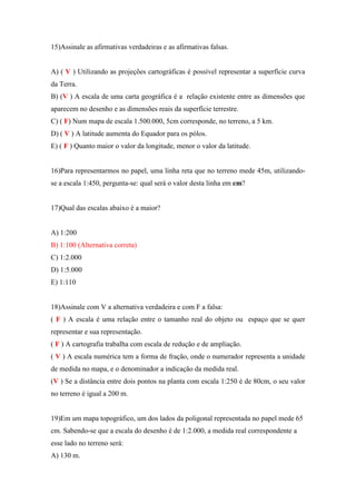 15)Assinale as afirmativas verdadeiras e as afirmativas falsas.


A) ( V ) Utilizando as projeções cartográficas é possível representar a superfície curva
da Terra.
B) (V ) A escala de uma carta geográfica é a relação existente entre as dimensões que
aparecem no desenho e as dimensões reais da superfície terrestre.
C) ( F) Num mapa de escala 1.500.000, 5cm corresponde, no terreno, a 5 km.
D) ( V ) A latitude aumenta do Equador para os pólos.
E) ( F ) Quanto maior o valor da longitude, menor o valor da latitude.


16)Para representarmos no papel, uma linha reta que no terreno mede 45m, utilizando-
se a escala 1:450, pergunta-se: qual será o valor desta linha em cm?


17)Qual das escalas abaixo é a maior?


A) 1:200
B) 1:100 (Alternativa correta)
C) 1:2.000
D) 1:5.000
E) 1:110


18)Assinale com V a alternativa verdadeira e com F a falsa:
( F ) A escala é uma relação entre o tamanho real do objeto ou espaço que se quer
representar e sua representação.
( F ) A cartografia trabalha com escala de redução e de ampliação.
( V ) A escala numérica tem a forma de fração, onde o numerador representa a unidade
de medida no mapa, e o denominador a indicação da medida real.
(V ) Se a distância entre dois pontos na planta com escala 1:250 é de 80cm, o seu valor
no terreno é igual a 200 m.


19)Em um mapa topográfico, um dos lados da poligonal representada no papel mede 65
cm. Sabendo-se que a escala do desenho é de 1:2.000, a medida real correspondente a
esse lado no terreno será:
A) 130 m.
 