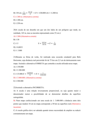 B) 130 cm.

C) 1.300 m. (Alternativa correta)
D) 1.300 cm.
E) 1.330 cm.


20)A escala de um desenho em que um dos lados de um polígono que mede, na
realidade, 165 m, mas se encontra representado como 55 cm é:
A) 1:300 (Alternativa correta)
B) 1:30

C) 1:3                           E

D) 1:0,0033
E) 1: 3.000


21)Durante as férias de verão, foi realizada uma excursão estudantil para Belo
Horizonte, cuja distância real percorrida foi de 75 km em 2,5 cm de deslocamento num
mapa. Assinale a alternativa CORRETA que contenha a escala utilizada nesse mapa.
A) 1:330.000
B) 1:3.300.000

C) 1:33.000.

D) 1:3.000.000. (Alternativa correta)
E) 1:300.000


22)Assinale a alternativa INCORRETA:
A) A escala é uma relação inversamente proporcional, ou seja quanto maior o
denominador menor a possibilidade de se demonstrar detalhes da superfície
cartografada.
B) Num mapa confeccionado em uma escala de 1: 3.000.000 a distância entre dois
pontos que medem 10 cm no mapa corresponde a 30 km na superfície real.(Alternativa
incorreta)
C) A escala gráfica deve ser adotada quando temos necessidade de ampliar ou reduzir
constantemente um mapa.
 