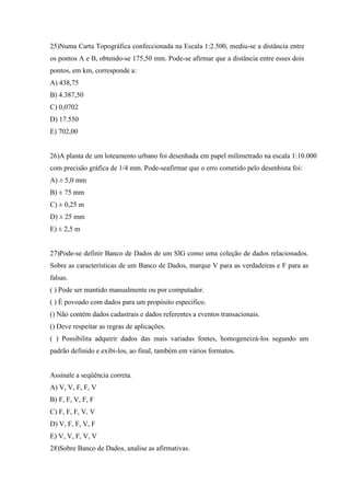 25)Numa Carta Topográfica confeccionada na Escala 1:2.500, mediu-se a distância entre
os pontos A e B, obtendo-se 175,50 mm. Pode-se afirmar que a distância entre esses dois
pontos, em km, corresponde a:
A) 438,75
B) 4.387,50
C) 0,0702
D) 17.550
E) 702,00


26)A planta de um loteamento urbano foi desenhada em papel milimetrado na escala 1:10.000
com precisão gráfica de 1/4 mm. Pode-seafirmar que o erro cometido pelo desenhista foi:
A) ± 5,0 mm
B) ± 75 mm
C) ± 0,25 m
D) ± 25 mm
E) ± 2,5 m


27)Pode-se definir Banco de Dados de um SIG como uma coleção de dados relacionados.
Sobre as características de um Banco de Dados, marque V para as verdadeiras e F para as
falsas.
( ) Pode ser mantido manualmente ou por computador.
( ) É povoado com dados para um propósito específico.
() Não contém dados cadastrais e dados referentes a eventos transacionais.
() Deve respeitar as regras de aplicações.
( ) Possibilita adquirir dados das mais variadas fontes, homogeneizá-los segundo um
padrão definido e exibi-los, ao final, também em vários formatos.


Assinale a seqüência correta.
A) V, V, F, F, V
B) F, F, V, F, F
C) F, F, F, V, V
D) V, F, F, V, F
E) V, V, F, V, V
28)Sobre Banco de Dados, analise as afirmativas.
 
