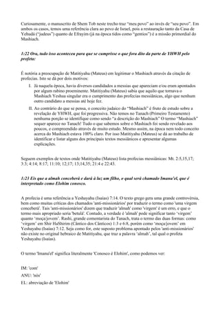 Curiosamente, o manuscrito de Shem Tob neste trecho traz “meu povo” ao invés de “seu povo”. Em
ambos os casos, temos uma referência clara ao povo de Israel, pois a restauração tanto da Casa de
Yehudá (“judeus”) quanto de Efrayim (já na época tidos como “gentios”) é a missão primordial do
Mashiach.
1:22 Ora, tudo isso aconteceu para que se cumprisse o que fora dito da parte de YHWH pelo
profeta:
É notória a preocupação de Matitiyahu (Mateus) em legitimar o Mashiach através da citação de
profecias. Isto se dá por dois motivos:
I. Já naquela época, havia diversos candidados a messias que apareciam e/ou eram apontados
por algum rabino proeminente. Matitiyahu (Mateus) sabia que aquilo que tornava o
Mashiach Yeshua singular era o cumprimento das profecias messiânicas, algo que nenhum
outro candidato a messias até hoje fez.
II. Ao contrário do que se pensa, o conceito judaico do “Mashiach” é fruto de estudo sobre a
revelação de YHWH, que foi progressiva. Não temos no Tanach (Primeiro Testamento)
nenhuma porção se identifique como sendo “a descrição do Mashiach” O termo “Mashiach”
sequer aparece no Tanach! Tudo o que sabemos sobre o Mashiach foi sendo revelado aos
poucos, e compreendido através de muito estudo. Mesmo assim, na época nem todo conceito
acerca do Mashiach estava 100% claro. Por isso Matitiyahu (Mateus) se dá ao trabalho de
identificar e listar alguns dos principais textos messiânicos e apresentar algumas
explicações.
Seguem exemplos de textos onde Matitiyahu (Mateus) lista profecias messiânicas: Mt. 2:5,15,17;
3:3; 4:14; 8:17; 11:10; 12;17; 13;14,35; 21:4 e 22:43.
1:23 Eis que a almah conceberá e dará à luz um filho, o qual será chamado Imanu'el, que é
interpretado como Elohim conosco.
A profecia é uma referência a Yeshayahu (Isaías) 7:14. O texto grego gera uma grande controvérsia,
bem como muitas críticas dos chamados 'anti-missionários' por traduzir o termo como 'uma virgem
conceberá'. Tais 'anti-missionários' dizem que traduzir 'almah' como 'virgem' é um erro, e que o
termo mais apropriado seria 'betulá'. Contudo, a verdade é 'almah' pode significar tanto ‘virgem’
quanto ‘moça/jovem’. Rashi, grande comentarista do Tanach, trata o termo das duas formas: como
‘virgem’ em Shir HaShirim (Cântico dos Cânticos) 1:3 e 6:8, porém como ‘moça/jovem’ em
Yeshayahu (Isaías) 7:12. Seja como for, este suposto problema apontado pelos 'anti-missionários'
não existe no original hebraico de Matitiyahu, que traz a palavra ‘almah’, tal qual o profeta
Yeshayahu (Isaías).
O termo 'Imanu'el' significa literalmente 'Conosco é Elohim', como podemos ver:
IM: 'com'
ANU: 'nós'
EL: abreviação de 'Elohim'
 