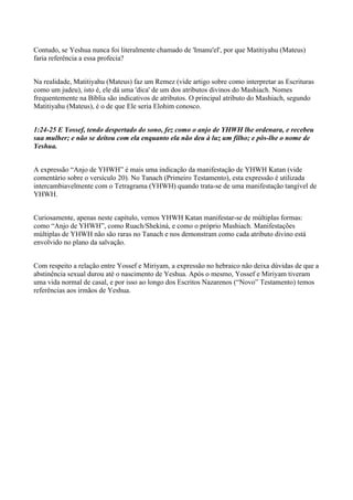 Contudo, se Yeshua nunca foi literalmente chamado de 'Imanu'el', por que Matitiyahu (Mateus)
faria referência a essa profecia?
Na realidade, Matitiyahu (Mateus) faz um Remez (vide artigo sobre como interpretar as Escrituras
como um judeu), isto é, ele dá uma 'dica' de um dos atributos divinos do Mashiach. Nomes
frequentemente na Bíblia são indicativos de atributos. O principal atributo do Mashiach, segundo
Matitiyahu (Mateus), é o de que Ele seria Elohim conosco.
1:24-25 E Yossef, tendo despertado do sono, fez como o anjo de YHWH lhe ordenara, e recebeu
sua mulher; e não se deitou com ela enquanto ela não deu à luz um filho; e pôs-lhe o nome de
Yeshua.
A expressão “Anjo de YHWH” é mais uma indicação da manifestação de YHWH Katan (vide
comentário sobre o versículo 20). No Tanach (Primeiro Testamento), esta expressão é utilizada
intercambiavelmente com o Tetragrama (YHWH) quando trata-se de uma manifestação tangível de
YHWH.
Curiosamente, apenas neste capítulo, vemos YHWH Katan manifestar-se de múltiplas formas:
como “Anjo de YHWH”, como Ruach/Shekiná, e como o próprio Mashiach. Manifestações
múltiplas de YHWH não são raras no Tanach e nos demonstram como cada atributo divino está
envolvido no plano da salvação.
Com respeito a relação entre Yossef e Miriyam, a expressão no hebraico não deixa dúvidas de que a
abstinência sexual durou até o nascimento de Yeshua. Após o mesmo, Yossef e Miriyam tiveram
uma vida normal de casal, e por isso ao longo dos Escritos Nazarenos (“Novo” Testamento) temos
referências aos irmãos de Yeshua.
 