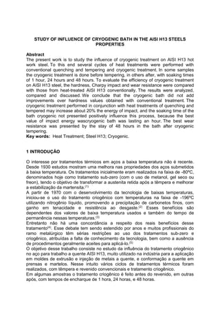 STUDY OF INFLUENCE OF CRYOGENIC BATH IN THE AISI H13 STEELS
PROPERTIES
Abstract
The present work is to study the influence of cryogenic treatment on AISI H13 hot
work steel. To this end several cycles of heat treatments were performed with
conventional quenching and tempering and cryogenic treatment. In some samples
the cryogenic treatment is done before tempering, in others after, with soaking times
of 1 hour, 24 hours and 48 hours. To evaluate the efficiency of cryogenic treatment
on AISI H13 steel, the hardness, Charpy impact and wear resistance were compared
with those from heat-treated AISI H13 conventionally. The results were analyzed,
compared and discussed. We conclude that the cryogenic bath did not add
improvements over hardness values obtained with conventional treatment. The
cryogenic treatment performed in conjunction with heat treatments of quenching and
tempered may increase about 20% the energy of impact, and the soaking time of the
bath cryogenic not presented positively influence this process, because the best
value of impact energy wascryogenic bath was lasting an hour. The best wear
resistance was presented by the stay of 48 hours in the bath after cryogenic
tempering.
Key words: Heat Treatment; Steel H13; Cryogenic.
1 INTRODUÇÃO
O interesse por tratamentos térmicos em aços a baixa temperatura não é recente.
Desde 1930 estudos mostram uma melhora nas propriedades dos aços submetidos
à baixa temperatura. Os tratamentos inicialmente eram realizados na faixa de -80ºC,
denominados hoje como tratamento sub-zero (com o uso de metanol, gel seco ou
freon), tendo o objetivo de transformar a austenita retida após a têmpera e melhorar
a estabilização da martensita.(1)
A partir de 1970 com o desenvolvimento da tecnologia de baixas temperaturas,
iniciou-se o uso do tratamento criogênico com temperaturas na faixa de -196ºC
utilizando nitrogênio líquido, promovendo a precipitação de carbonetos finos, com
ganho em tenacidade e resistência ao desgaste.(2) Esses benefícios são
dependentes dos valores de baixa temperatura usados e também do tempo de
permanência nessas temperaturas.(3)
Entretanto não há uma concordância a respeito dos reais benefícios desse
tratamento(4). Esse debate tem sendo estendido por anos e muitos profissionais do
ramo metalúrgico têm sérias restrições ao uso dos tratamentos sub-zero e
criogênico, atribuídas a falta de conhecimento da tecnologia, bem como a ausência
de procedimentos geralmente aceites para aplicá-lo.(5)
O objetivo desse trabalho consiste no estudo da influência do tratamento criogênico
no aço para trabalho a quente AISI H13, muito utilizado na indústria para a aplicação
em moldes de extrusão e injeção de metais a quente, e conformação a quente em
prensas e martelos. Nesse intuito vários ciclos de tratamentos térmicos foram
realizados, com têmpera e revenido convencionais e tratamento criogênico.
Em algumas amostras o tratamento criogênico é feito antes do revenido, em outras
após, com tempos de encharque de 1 hora, 24 horas, e 48 horas.
 