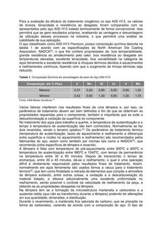 Para a avaliação da eficácia do tratamento criogênico no aço AISI H13, os valores
de dureza, tenacidade e resistência ao desgaste, foram comparados com os
apresentados pelo aço AISI H13 tratado termicamente de forma convencional. Isso
permitirá que se gere resultados próprios, analisando as vantagens e desvantagens
da utilização desses processos na indústria, o que permitirá uma análise da
viabilidade de sua aplicação.
O aço classificado como AISI H13 Premium, possui composição química descrita na
tabela 1 de acordo com as especificações da North American Die Casting
Association, NADCA(6), o que lhe confere propriedades de: boa temperabilidade,
grande resistência ao amolecimento pelo calor, boa resistência ao desgaste em
temperaturas elevadas, excelente tenacidade, boa usinabilidade na categoria de
aços ferramenta e excelente resistência à choques térmicos devidos à aquecimentos
e resfriamentos contínuos, fazendo com que o surgimento de trincas térmicas seja
reduzido.
Tabela 1. Composição Química em porcentagem de peso do Aço AISI H13
Fonte: ASM Metals Handbook (7)
Vários fatores interferem nos resultados finais de uma têmpera e, por isso, os
parâmetros de tratamento devem ser bem definidos a fim de que se obtenham as
propriedades requeridas para o componente, também é importante que se evite a
descarbonetação e oxidação da superfície do componente.
No tratamento dos aços para trabalho a quente, a temperatura de austenitização e o
tempo à temperatura de austenitização são bem conhecidos. Normalmente se faz
dois revenidos, sendo o terceiro optativo.(2) Os parâmetros de tratamento térmico
(temperatura de austenitização, taxas de aquecimento e resfriamento e diferenças
entre superfície e núcleo no aquecimento e resfriamento) são recomendados pelos
fabricantes do aço, assim como também por normas tais como a NADCA(6), que
recomenda ciclos específicos de têmpera e revenido.
A têmpera é feita com temperatura de pré-aquecimento entre 600ºC e 850ºC e
temperatura de austenitização entre 980ºC e 1040ºC, com tempo de permanência
na temperatura entre 30 e 60 minutos. Depois de transcorrido o tempo de
encharque, entre 30 e 45 minutos, dá-se o resfriamento, o qual é uma operação
difícil e diretamente responsável pelos resultados finais de tratamento. Assim,
normalmente em aços ferramenta são usados fornos a vácuo para o tratamento
térmico(8), que tem como finalidade a retirada de elementos que compõe a atmosfera
de têmpera evitando, entre outras coisas, a oxidação e a descarbonetação do
material tratado, e oferece adicionalmente uma excelente uniformidade no
resfriamento, sendo possível o controle da velocidade de resfriamento da peça, e
obtendo se as propriedades desejadas na têmpera.
Na têmpera tem se a formação da microestrutura martensita e carbonetos e a
austenita retida (que não se transformou durante a têmpera) podendo ter alterações
em sua quantidade, dimensões, e distribuição.
Durante o revenimento, a martensita fica saturada de carbono, que se precipita na
forma de carbonetos, variando de acordo com a composição do aço. O tipo de
Composição em % Peso C Mn Si Cr V Mo
Máximo 0,37 0,20 0,80 5,00 0,80 1,20
Mínimo 0,42 0,50 1,20 5,50 1,20 1,75
 