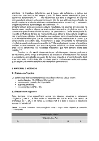 aconteça. Há trabalhos defendendo que 2 horas são suficientes e outros que
preconizam que tempos tão longos quanto 72 horas seriam necessários para a
ocorrência do fenômeno. (5) Os tratamentos sub-zero e criogênico, no aspecto
microestrutural, diferem-se basicamente pelo fato de que, além da intensificação da
transformação de austenita retida em martensita (acontece em ambos), o tratamento
criogênico promove a precipitação de carbonetos.(12)
Embora tenham sido apresentados alguns resultados, há algumas divergências na
literatura com relação a alguns parâmetros dos tratamentos criogênicos, como a já
comentada questão relacionada ao tempo de permanência. Outra discrepância diz
respeito à influência da taxa de resfriamento, para atingir a temperatura criogênica,
nas propriedades obtidas. Há trabalhos que verificam serem importantes as baixas
taxas de resfriamento para que se obtenham melhores propriedades e outros, que
simplesmente descartam isso, mergulhando a peça diretamente na temperatura
criogênica a partir da temperatura ambiente.(2) Os resultados de dureza e tenacidade
também podem contrastar, pois embora algumas trabalhos concluam relação direta
entre esses parâmetros, há resultados mostrando que nem sempre existe essa
relação. (12)
Em vista da não existência de resultados definitivos para diversos parâmetros
de tratamento, como tempo e temperatura de exposição, e de resultados não sólidos
e contrastantes em relação a ensaios de dureza e impacto, o presente trabalho trará
uma importante contribuição. Os principais pontos controversos serão estudados,
quais sejam: parâmetros temperatura e tempo de permanência.
2 MATERIAL E MÉTODOS
2.1Tratamento Térmico
Os parâmetros de tratamento térmico utilizados no forno à vácuo foram:
 austenitização: 1.040ºC (por 30 minutos)
 resfriamento: pressão de 5 bar de N2
 duplo revenimento
 revenimento : 540 ºC – 2 h;
2.2Tratamento Criogênico
Após têmpera, como especificado acima, em algumas amostras o tratamento
criogênico (-196o C), é feito antes do revenido, em outras após, com tempo de
encharque de 1, 24, e 48 horas. A condição C1 é a base e segue o tratamento
térmico convencional.
Tabela 1. Ciclos de Tratamento Térmico Criogênico AISI H13 (Cryo – banho criogênico, R – revenido,
C - condições)
Austenitização 1040ºC
Têmpera (vácuo-N2)
R1 R1 R1
 