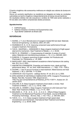 O banho criogênico não acrescentou melhoras em relação aos valores de dureza em
C1, base.
Houve um aumento significativo na resistência ao desgaste em todas as condições
submetidas ao banho criogênico independentemente do tempo de permanência.
Os resultados obtidos não são exaustivos e análise de TEM está sendo realizada a
fim de obter uma melhor compreensão destes processos.
Agradecimentos
 CAPES/Fapesp
 Isoflama Indústria e Comércio de Equipamentos Ltda.
 Aços Bohler Uddeholm do Brasil Ltda
REFERÊNCIAS
1. HUANG, J. Y. et al. Microstructure of cryogenic treated M2 tool steel. Materials
Sciencie & Engineering, Los Alamos, 2003. 241-244.
2. WURZBACH R. N., D. W. Improving component wear performance through
cryogenic treatment, Pennsylvania.
3. YUN D., XIAOPING L., HONGSHEN X. Deep criogenic treatment of higth-speed
steel and its mechanism. Heat Treatment of Metals, v. 3, n. 55-59.
4. REITZ, W.; PENDRAY, J. Cryoprocessing of materials; A review of current
status. Materials and manufacturing processes, v. 16, n. 6, p. 829-840, 2001.
5. ZURECKI, Z. Cryogenic quenching of steel revisited. Air Prooducts and
Chemicals, Inc, Pensilvania, p. 1-8, 2005.
6. NADCA #207 -2003. Heat treatment acceptance criteria forpressure die casting
dies. [S.l.]: [s.n.], 2003.
7. ASM METALS HANDBOOK. Properties and selection irons, steels and high
performance alloys. 10ª. ed. Ohio: ASM International, v. 1, 1993. 1779 - 1785 p.
8. OLEINIK, J. Use of vacuum furnaces in heat treatment. Metal Science and heat
treatment, v. 46, p. 554-558, 11-12 2004.
9. UDDEHOLM. Ovar Supreme - catálogo técnico. 6ª. ed. [S.l.]: [s.n.], 2005.
10. EPRI CENTER OF MATERIALS FABRICATION. EPRI. Cryogenic Processing of
Metals, Palo Alto, Fevereiro 1999. Disponivel em:
<http://my.epri.com/portal/server.pt?Abstract_id=TC-113571>. Acesso em: 23
Janeiro 2010.
11. COLLINS, D. N. Deep Cryogenic treatment of tool steels: a review. Heat
Treatment of Metals, v. 23, n. 2, p. 40-42, 1996.
12. COLLINS, D., DOMER J. Deep Cryigenic Treatment of a D2 Cold-work Tool
Steel. Heat Treatment of Metals, v. 3, p. 71-74, 1997.
13. MOLINARI, A. . P. M. . G. S. . S. G. . A. A. K. H. . Effect of Deep Cryogenic
Treatment on the Mechanical Properties of Tool Steels. Journal of Materials
Processing Technology. , Brunico, Italy., v. Vol. 118 p.., p. 350-355, 2001.
14. YUN D., X. L. . H. X. Deep cryogenic treatment of high speed steel:
microestruture and mechanism. International Heat Treatment and Surface
Engineering, v. 2, p. 80-84, 2008.
 