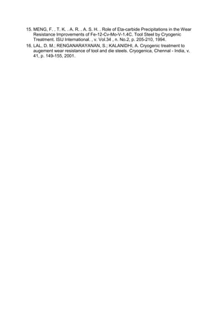 15. MENG, F. . T. K. . A. R. . A. S. H. . Role of Eta-carbide Precipitations in the Wear
Resistance Improvements of Fe-12-Cv-Mo-V-1.4C. Tool Steel by Cryogenic
Treatment. ISIJ International. , v. Vol.34 , n. No.2, p. 205-210, 1994.
16. LAL, D. M.; RENGANARAYANAN, S.; KALANIDHI, A. Cryogenic treatment to
augement wear resistance of tool and die steels. Cryogenica, Chennal - India, v.
41, p. 149-155, 2001.
 